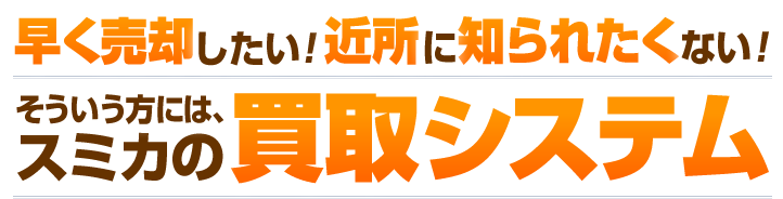 早く売却したい！近所に知られたくない！そういう方には、スミカの買取システム