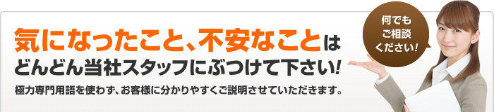 気になったこと、不安なことはどんどん当社スタッフにぶつけて下さい！