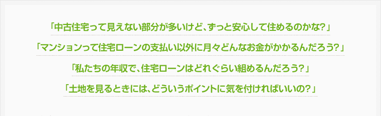 「中古住宅って見えない部分が多いけど、ずっと安心して住めるのかな？」「マンションって住宅ローンの支払い以外に月々どんなお金がかかるんだろう？」「私たちの年収で、住宅ローンはどれぐらい組めるんだろう？」「土地を見るときには、どういうポイントに気を付ければいいの？」