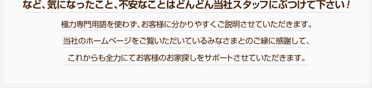 など、気になったこと、不安なことはどんどん当社スタッフにぶつけて下さい！