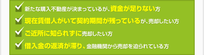 新たな購入不動産が決まっているが、資金が足りない方。現在賃借人がいて契約期間が残っているが、売却したい方。ご近所に知られずに売却したい方。借入金の返済が滞り、金融機関から売却を迫られている方