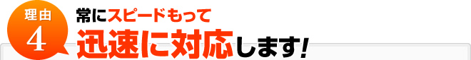 理由4:常にスピードもって迅速に対応します！