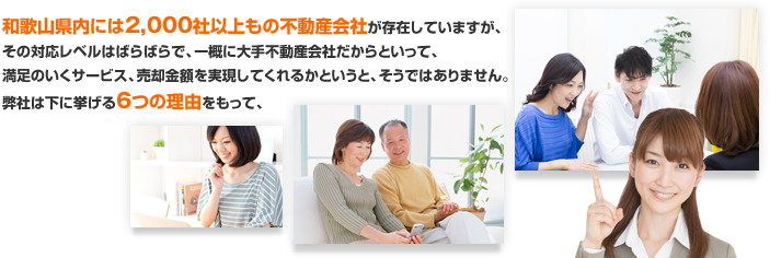 和歌山県内には2,000社以上もの不動産会社が存在していますが、その対応レベルはばらばらで、一概に大手不動産会社だからといって、満足のいくサービス、売却金額を実現してくれるかというと、そうではありません。弊社は下に挙げる6つの理由をもって、