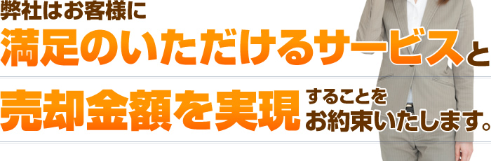 弊社はお客様に満足のいただけるサービスと売却金額を実現することをお約束いたします。