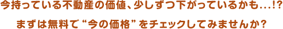 今持っている不動産の価値、少しずつ下がっているかも...!?まずは無料で“今の価格”をチェックしてみませんか?