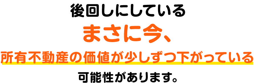 後回しにしているまさに今、所有不動産の価値がすこしずつ下がっている可能性があります。